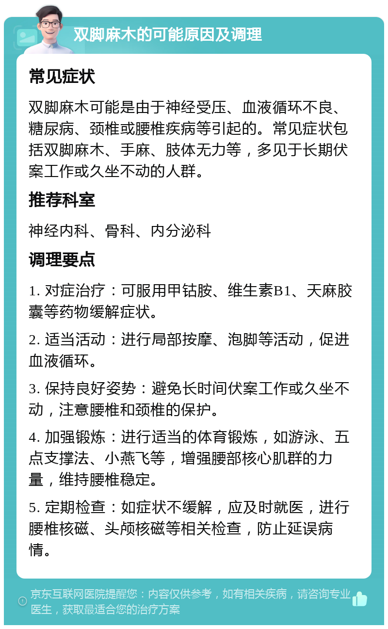 双脚麻木的可能原因及调理 常见症状 双脚麻木可能是由于神经受压、血液循环不良、糖尿病、颈椎或腰椎疾病等引起的。常见症状包括双脚麻木、手麻、肢体无力等，多见于长期伏案工作或久坐不动的人群。 推荐科室 神经内科、骨科、内分泌科 调理要点 1. 对症治疗：可服用甲钴胺、维生素B1、天麻胶囊等药物缓解症状。 2. 适当活动：进行局部按摩、泡脚等活动，促进血液循环。 3. 保持良好姿势：避免长时间伏案工作或久坐不动，注意腰椎和颈椎的保护。 4. 加强锻炼：进行适当的体育锻炼，如游泳、五点支撑法、小燕飞等，增强腰部核心肌群的力量，维持腰椎稳定。 5. 定期检查：如症状不缓解，应及时就医，进行腰椎核磁、头颅核磁等相关检查，防止延误病情。