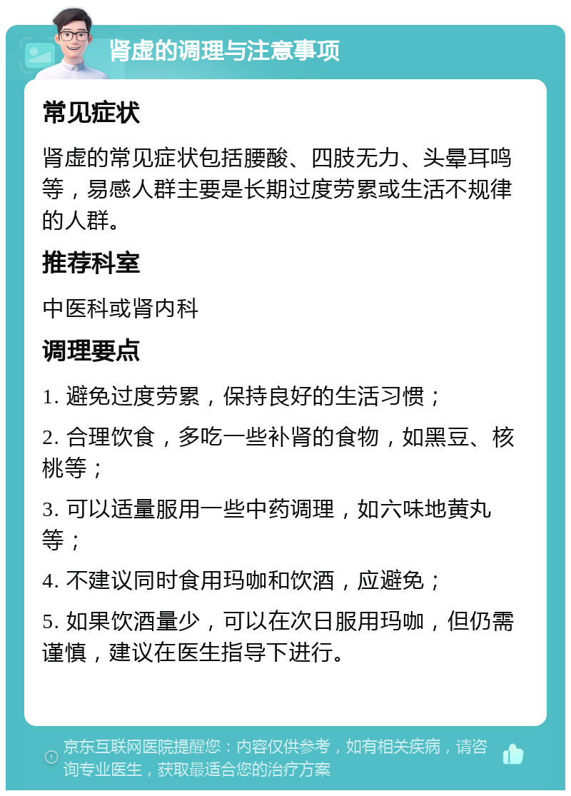 肾虚的调理与注意事项 常见症状 肾虚的常见症状包括腰酸、四肢无力、头晕耳鸣等，易感人群主要是长期过度劳累或生活不规律的人群。 推荐科室 中医科或肾内科 调理要点 1. 避免过度劳累，保持良好的生活习惯； 2. 合理饮食，多吃一些补肾的食物，如黑豆、核桃等； 3. 可以适量服用一些中药调理，如六味地黄丸等； 4. 不建议同时食用玛咖和饮酒，应避免； 5. 如果饮酒量少，可以在次日服用玛咖，但仍需谨慎，建议在医生指导下进行。