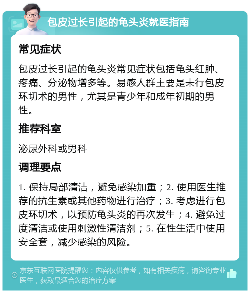 包皮过长引起的龟头炎就医指南 常见症状 包皮过长引起的龟头炎常见症状包括龟头红肿、疼痛、分泌物增多等。易感人群主要是未行包皮环切术的男性，尤其是青少年和成年初期的男性。 推荐科室 泌尿外科或男科 调理要点 1. 保持局部清洁，避免感染加重；2. 使用医生推荐的抗生素或其他药物进行治疗；3. 考虑进行包皮环切术，以预防龟头炎的再次发生；4. 避免过度清洁或使用刺激性清洁剂；5. 在性生活中使用安全套，减少感染的风险。