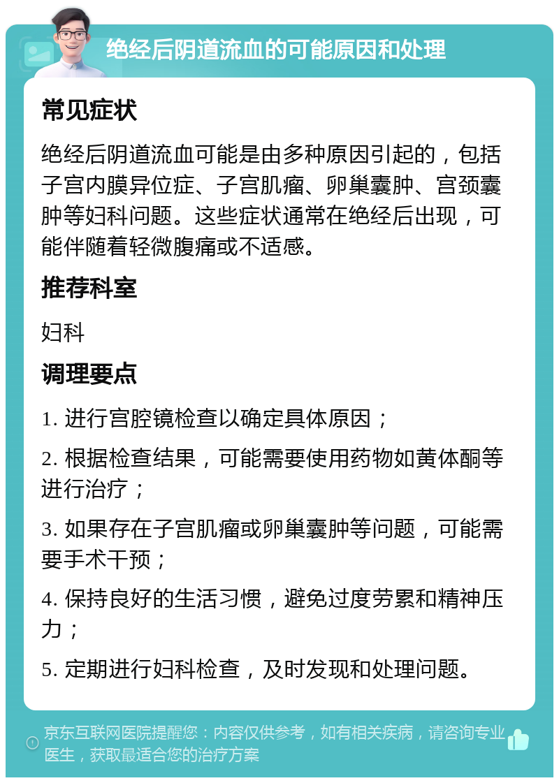 绝经后阴道流血的可能原因和处理 常见症状 绝经后阴道流血可能是由多种原因引起的，包括子宫内膜异位症、子宫肌瘤、卵巢囊肿、宫颈囊肿等妇科问题。这些症状通常在绝经后出现，可能伴随着轻微腹痛或不适感。 推荐科室 妇科 调理要点 1. 进行宫腔镜检查以确定具体原因； 2. 根据检查结果，可能需要使用药物如黄体酮等进行治疗； 3. 如果存在子宫肌瘤或卵巢囊肿等问题，可能需要手术干预； 4. 保持良好的生活习惯，避免过度劳累和精神压力； 5. 定期进行妇科检查，及时发现和处理问题。