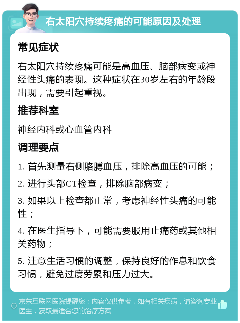 右太阳穴持续疼痛的可能原因及处理 常见症状 右太阳穴持续疼痛可能是高血压、脑部病变或神经性头痛的表现。这种症状在30岁左右的年龄段出现，需要引起重视。 推荐科室 神经内科或心血管内科 调理要点 1. 首先测量右侧胳膊血压，排除高血压的可能； 2. 进行头部CT检查，排除脑部病变； 3. 如果以上检查都正常，考虑神经性头痛的可能性； 4. 在医生指导下，可能需要服用止痛药或其他相关药物； 5. 注意生活习惯的调整，保持良好的作息和饮食习惯，避免过度劳累和压力过大。