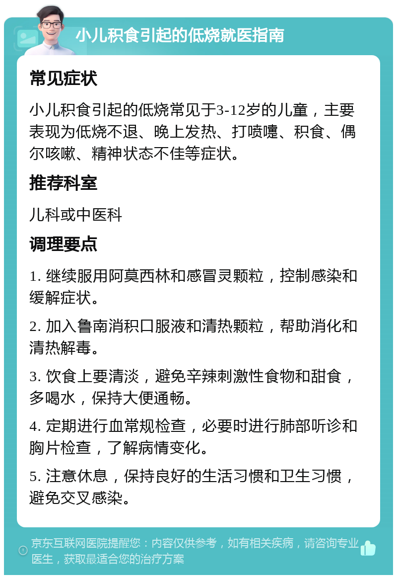 小儿积食引起的低烧就医指南 常见症状 小儿积食引起的低烧常见于3-12岁的儿童，主要表现为低烧不退、晚上发热、打喷嚏、积食、偶尔咳嗽、精神状态不佳等症状。 推荐科室 儿科或中医科 调理要点 1. 继续服用阿莫西林和感冒灵颗粒，控制感染和缓解症状。 2. 加入鲁南消积口服液和清热颗粒，帮助消化和清热解毒。 3. 饮食上要清淡，避免辛辣刺激性食物和甜食，多喝水，保持大便通畅。 4. 定期进行血常规检查，必要时进行肺部听诊和胸片检查，了解病情变化。 5. 注意休息，保持良好的生活习惯和卫生习惯，避免交叉感染。