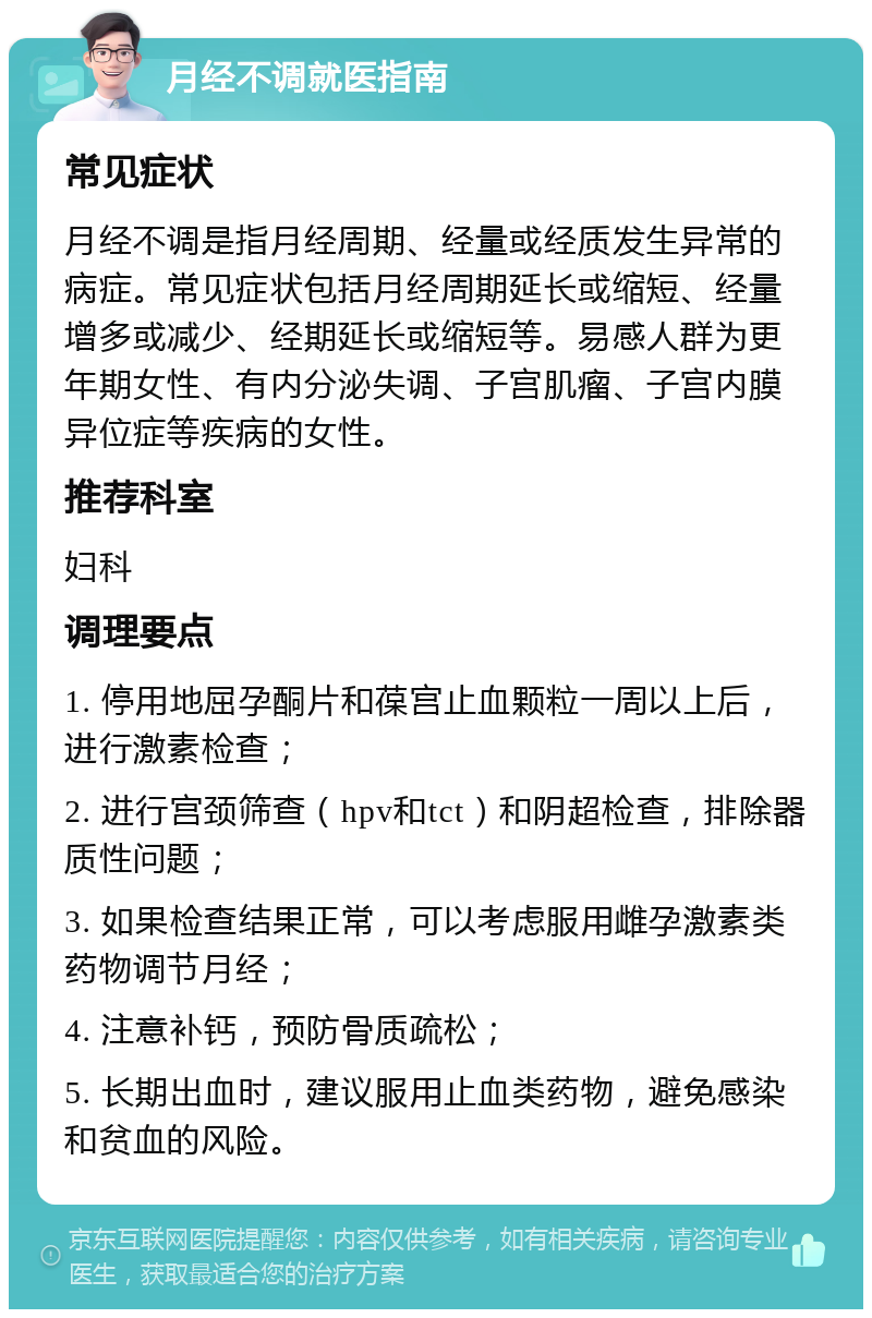 月经不调就医指南 常见症状 月经不调是指月经周期、经量或经质发生异常的病症。常见症状包括月经周期延长或缩短、经量增多或减少、经期延长或缩短等。易感人群为更年期女性、有内分泌失调、子宫肌瘤、子宫内膜异位症等疾病的女性。 推荐科室 妇科 调理要点 1. 停用地屈孕酮片和葆宫止血颗粒一周以上后，进行激素检查； 2. 进行宫颈筛查（hpv和tct）和阴超检查，排除器质性问题； 3. 如果检查结果正常，可以考虑服用雌孕激素类药物调节月经； 4. 注意补钙，预防骨质疏松； 5. 长期出血时，建议服用止血类药物，避免感染和贫血的风险。