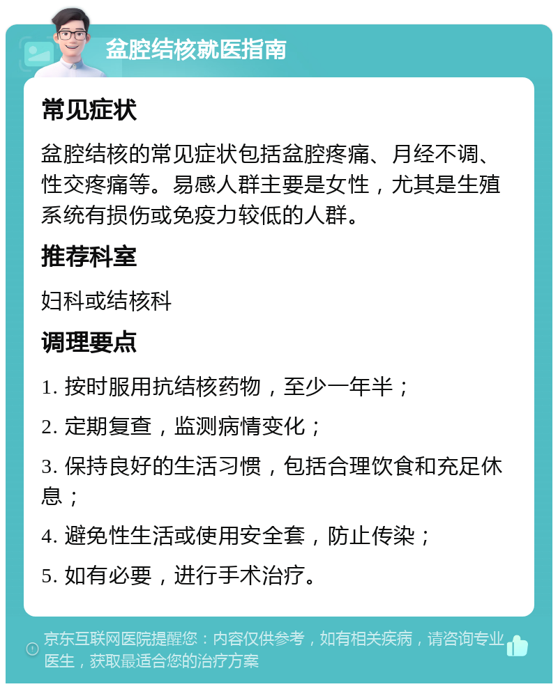 盆腔结核就医指南 常见症状 盆腔结核的常见症状包括盆腔疼痛、月经不调、性交疼痛等。易感人群主要是女性，尤其是生殖系统有损伤或免疫力较低的人群。 推荐科室 妇科或结核科 调理要点 1. 按时服用抗结核药物，至少一年半； 2. 定期复查，监测病情变化； 3. 保持良好的生活习惯，包括合理饮食和充足休息； 4. 避免性生活或使用安全套，防止传染； 5. 如有必要，进行手术治疗。