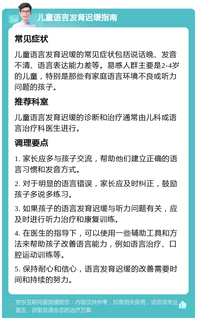 儿童语言发育迟缓指南 常见症状 儿童语言发育迟缓的常见症状包括说话晚、发音不清、语言表达能力差等。易感人群主要是2-4岁的儿童，特别是那些有家庭语言环境不良或听力问题的孩子。 推荐科室 儿童语言发育迟缓的诊断和治疗通常由儿科或语言治疗科医生进行。 调理要点 1. 家长应多与孩子交流，帮助他们建立正确的语言习惯和发音方式。 2. 对于明显的语言错误，家长应及时纠正，鼓励孩子多说多练习。 3. 如果孩子的语言发育迟缓与听力问题有关，应及时进行听力治疗和康复训练。 4. 在医生的指导下，可以使用一些辅助工具和方法来帮助孩子改善语言能力，例如语言治疗、口腔运动训练等。 5. 保持耐心和信心，语言发育迟缓的改善需要时间和持续的努力。