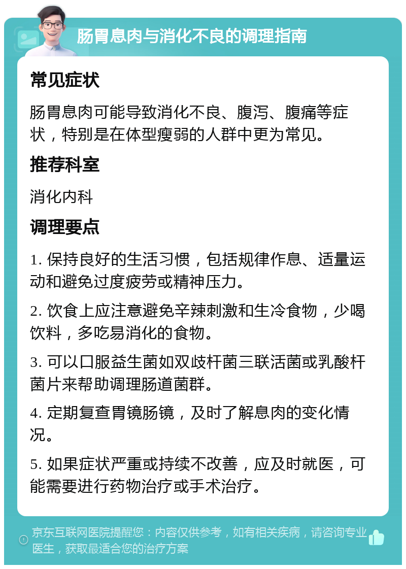 肠胃息肉与消化不良的调理指南 常见症状 肠胃息肉可能导致消化不良、腹泻、腹痛等症状，特别是在体型瘦弱的人群中更为常见。 推荐科室 消化内科 调理要点 1. 保持良好的生活习惯，包括规律作息、适量运动和避免过度疲劳或精神压力。 2. 饮食上应注意避免辛辣刺激和生冷食物，少喝饮料，多吃易消化的食物。 3. 可以口服益生菌如双歧杆菌三联活菌或乳酸杆菌片来帮助调理肠道菌群。 4. 定期复查胃镜肠镜，及时了解息肉的变化情况。 5. 如果症状严重或持续不改善，应及时就医，可能需要进行药物治疗或手术治疗。