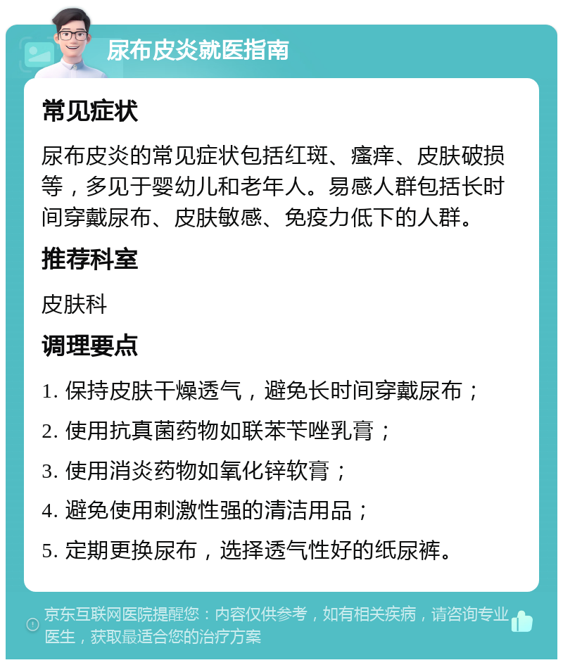 尿布皮炎就医指南 常见症状 尿布皮炎的常见症状包括红斑、瘙痒、皮肤破损等，多见于婴幼儿和老年人。易感人群包括长时间穿戴尿布、皮肤敏感、免疫力低下的人群。 推荐科室 皮肤科 调理要点 1. 保持皮肤干燥透气，避免长时间穿戴尿布； 2. 使用抗真菌药物如联苯苄唑乳膏； 3. 使用消炎药物如氧化锌软膏； 4. 避免使用刺激性强的清洁用品； 5. 定期更换尿布，选择透气性好的纸尿裤。