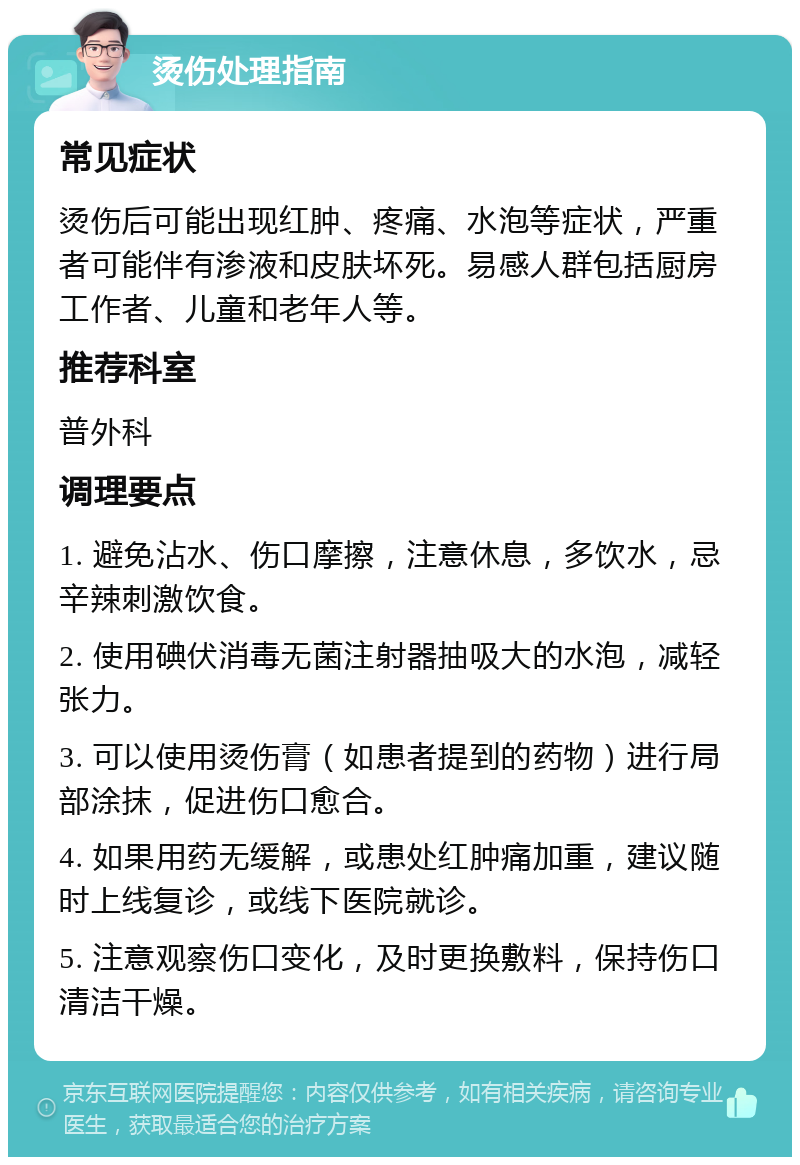 烫伤处理指南 常见症状 烫伤后可能出现红肿、疼痛、水泡等症状，严重者可能伴有渗液和皮肤坏死。易感人群包括厨房工作者、儿童和老年人等。 推荐科室 普外科 调理要点 1. 避免沾水、伤口摩擦，注意休息，多饮水，忌辛辣刺激饮食。 2. 使用碘伏消毒无菌注射器抽吸大的水泡，减轻张力。 3. 可以使用烫伤膏（如患者提到的药物）进行局部涂抹，促进伤口愈合。 4. 如果用药无缓解，或患处红肿痛加重，建议随时上线复诊，或线下医院就诊。 5. 注意观察伤口变化，及时更换敷料，保持伤口清洁干燥。