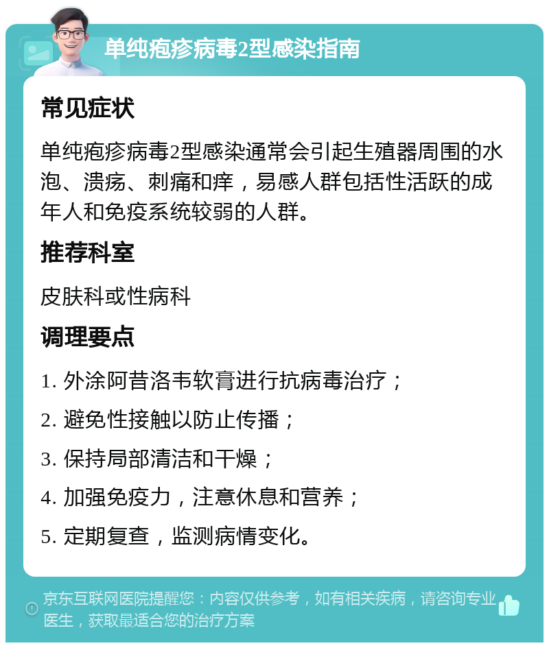 单纯疱疹病毒2型感染指南 常见症状 单纯疱疹病毒2型感染通常会引起生殖器周围的水泡、溃疡、刺痛和痒，易感人群包括性活跃的成年人和免疫系统较弱的人群。 推荐科室 皮肤科或性病科 调理要点 1. 外涂阿昔洛韦软膏进行抗病毒治疗； 2. 避免性接触以防止传播； 3. 保持局部清洁和干燥； 4. 加强免疫力，注意休息和营养； 5. 定期复查，监测病情变化。