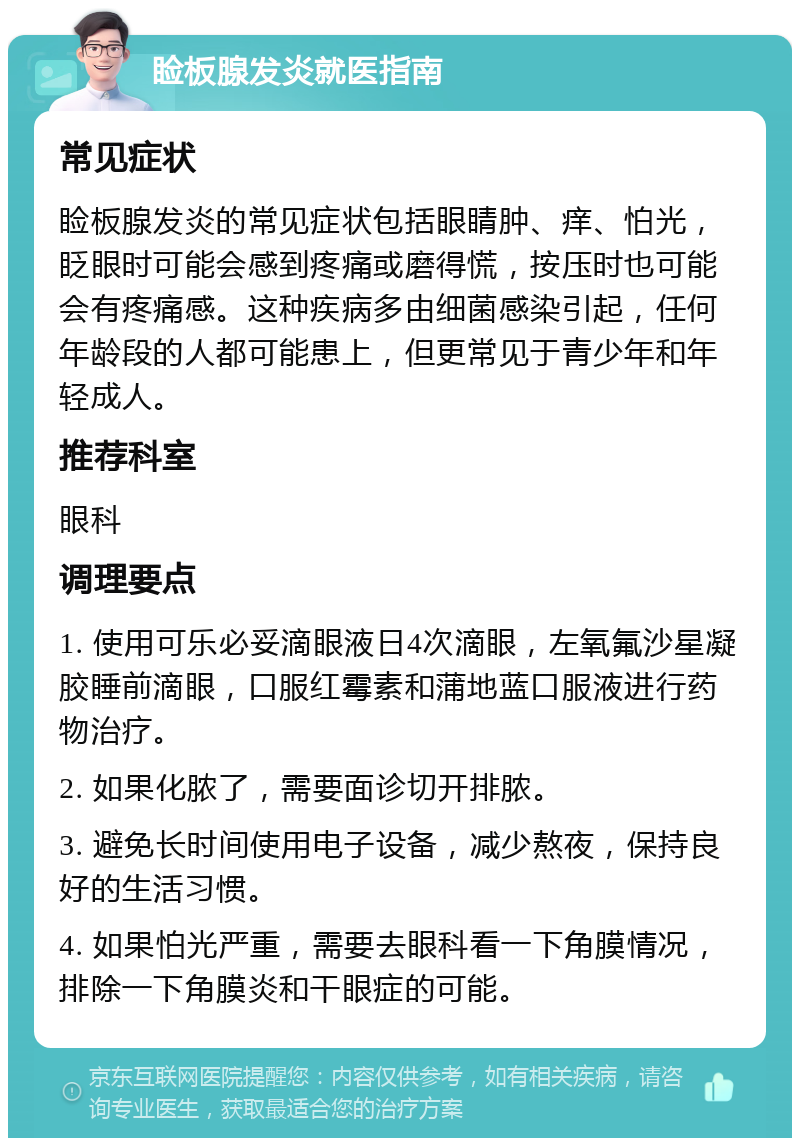 睑板腺发炎就医指南 常见症状 睑板腺发炎的常见症状包括眼睛肿、痒、怕光，眨眼时可能会感到疼痛或磨得慌，按压时也可能会有疼痛感。这种疾病多由细菌感染引起，任何年龄段的人都可能患上，但更常见于青少年和年轻成人。 推荐科室 眼科 调理要点 1. 使用可乐必妥滴眼液日4次滴眼，左氧氟沙星凝胶睡前滴眼，口服红霉素和蒲地蓝口服液进行药物治疗。 2. 如果化脓了，需要面诊切开排脓。 3. 避免长时间使用电子设备，减少熬夜，保持良好的生活习惯。 4. 如果怕光严重，需要去眼科看一下角膜情况，排除一下角膜炎和干眼症的可能。