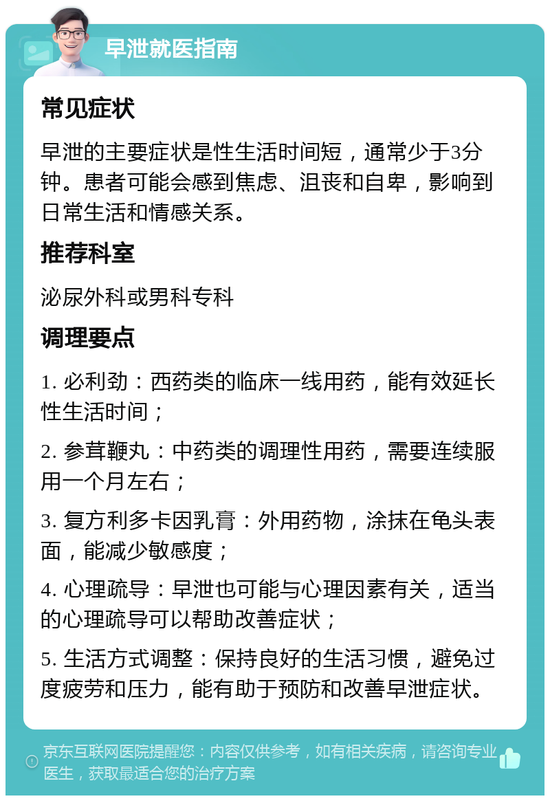 早泄就医指南 常见症状 早泄的主要症状是性生活时间短，通常少于3分钟。患者可能会感到焦虑、沮丧和自卑，影响到日常生活和情感关系。 推荐科室 泌尿外科或男科专科 调理要点 1. 必利劲：西药类的临床一线用药，能有效延长性生活时间； 2. 参茸鞭丸：中药类的调理性用药，需要连续服用一个月左右； 3. 复方利多卡因乳膏：外用药物，涂抹在龟头表面，能减少敏感度； 4. 心理疏导：早泄也可能与心理因素有关，适当的心理疏导可以帮助改善症状； 5. 生活方式调整：保持良好的生活习惯，避免过度疲劳和压力，能有助于预防和改善早泄症状。