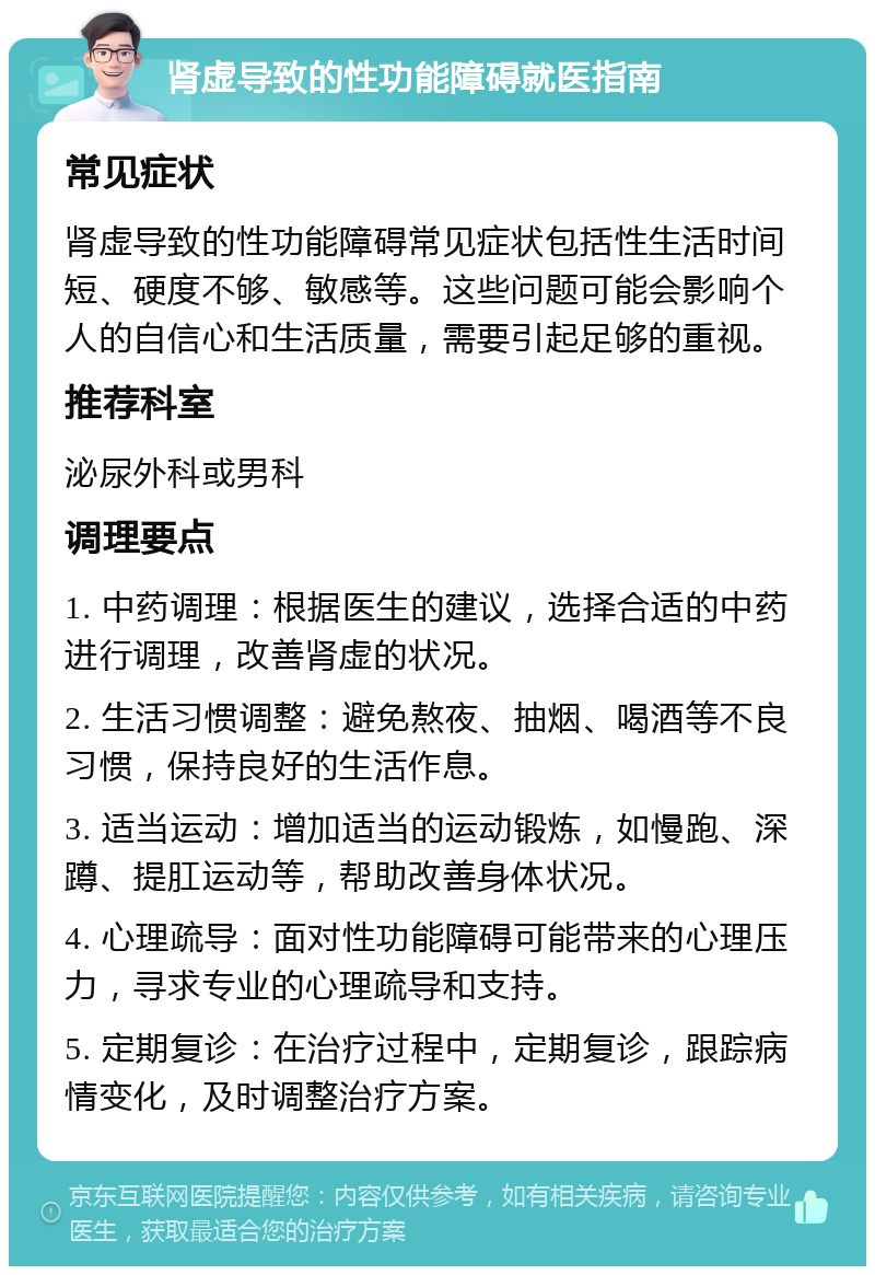 肾虚导致的性功能障碍就医指南 常见症状 肾虚导致的性功能障碍常见症状包括性生活时间短、硬度不够、敏感等。这些问题可能会影响个人的自信心和生活质量，需要引起足够的重视。 推荐科室 泌尿外科或男科 调理要点 1. 中药调理：根据医生的建议，选择合适的中药进行调理，改善肾虚的状况。 2. 生活习惯调整：避免熬夜、抽烟、喝酒等不良习惯，保持良好的生活作息。 3. 适当运动：增加适当的运动锻炼，如慢跑、深蹲、提肛运动等，帮助改善身体状况。 4. 心理疏导：面对性功能障碍可能带来的心理压力，寻求专业的心理疏导和支持。 5. 定期复诊：在治疗过程中，定期复诊，跟踪病情变化，及时调整治疗方案。