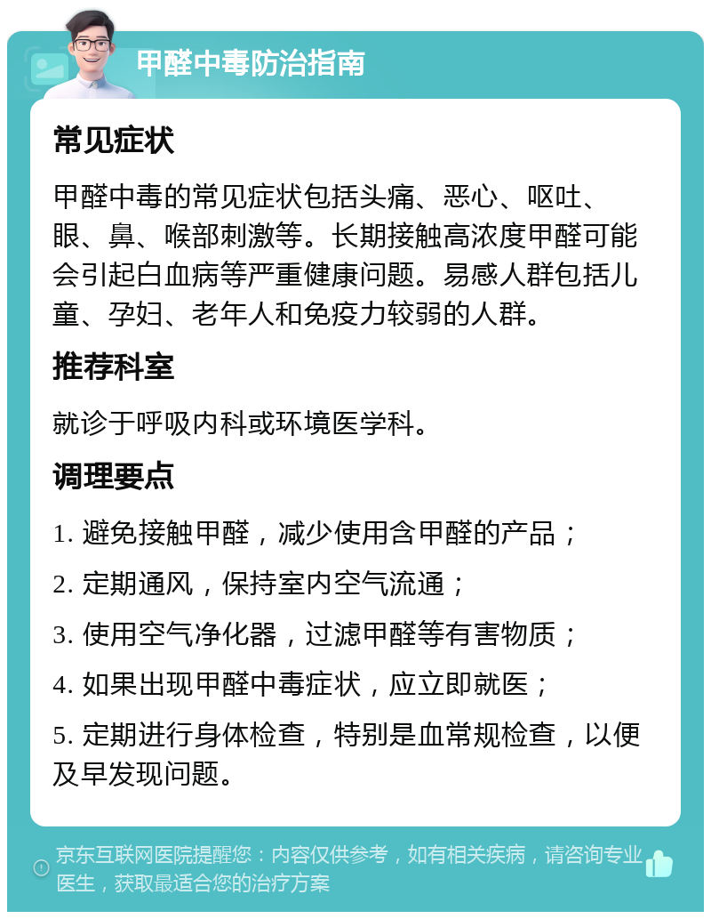 甲醛中毒防治指南 常见症状 甲醛中毒的常见症状包括头痛、恶心、呕吐、眼、鼻、喉部刺激等。长期接触高浓度甲醛可能会引起白血病等严重健康问题。易感人群包括儿童、孕妇、老年人和免疫力较弱的人群。 推荐科室 就诊于呼吸内科或环境医学科。 调理要点 1. 避免接触甲醛，减少使用含甲醛的产品； 2. 定期通风，保持室内空气流通； 3. 使用空气净化器，过滤甲醛等有害物质； 4. 如果出现甲醛中毒症状，应立即就医； 5. 定期进行身体检查，特别是血常规检查，以便及早发现问题。