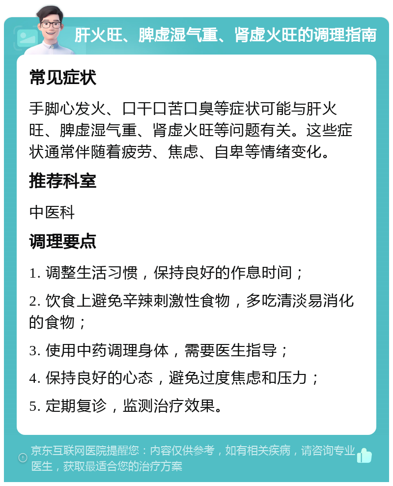 肝火旺、脾虚湿气重、肾虚火旺的调理指南 常见症状 手脚心发火、口干口苦口臭等症状可能与肝火旺、脾虚湿气重、肾虚火旺等问题有关。这些症状通常伴随着疲劳、焦虑、自卑等情绪变化。 推荐科室 中医科 调理要点 1. 调整生活习惯，保持良好的作息时间； 2. 饮食上避免辛辣刺激性食物，多吃清淡易消化的食物； 3. 使用中药调理身体，需要医生指导； 4. 保持良好的心态，避免过度焦虑和压力； 5. 定期复诊，监测治疗效果。