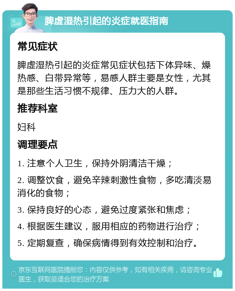 脾虚湿热引起的炎症就医指南 常见症状 脾虚湿热引起的炎症常见症状包括下体异味、燥热感、白带异常等，易感人群主要是女性，尤其是那些生活习惯不规律、压力大的人群。 推荐科室 妇科 调理要点 1. 注意个人卫生，保持外阴清洁干燥； 2. 调整饮食，避免辛辣刺激性食物，多吃清淡易消化的食物； 3. 保持良好的心态，避免过度紧张和焦虑； 4. 根据医生建议，服用相应的药物进行治疗； 5. 定期复查，确保病情得到有效控制和治疗。