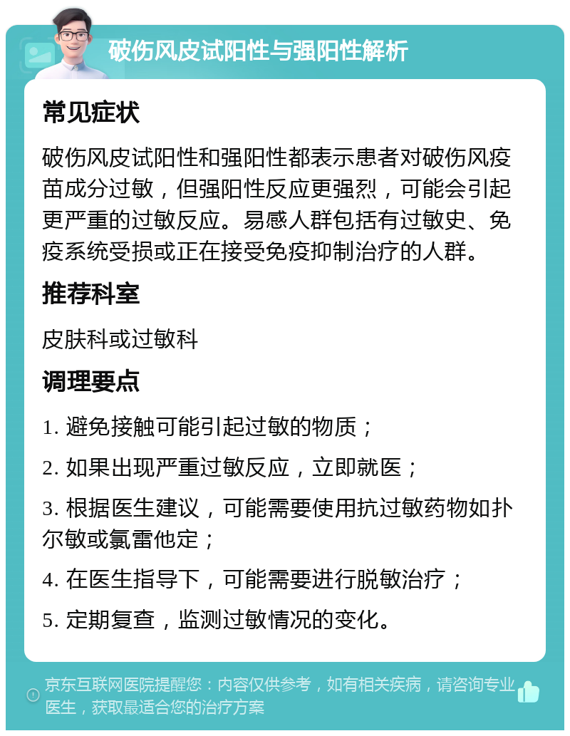 破伤风皮试阳性与强阳性解析 常见症状 破伤风皮试阳性和强阳性都表示患者对破伤风疫苗成分过敏，但强阳性反应更强烈，可能会引起更严重的过敏反应。易感人群包括有过敏史、免疫系统受损或正在接受免疫抑制治疗的人群。 推荐科室 皮肤科或过敏科 调理要点 1. 避免接触可能引起过敏的物质； 2. 如果出现严重过敏反应，立即就医； 3. 根据医生建议，可能需要使用抗过敏药物如扑尔敏或氯雷他定； 4. 在医生指导下，可能需要进行脱敏治疗； 5. 定期复查，监测过敏情况的变化。