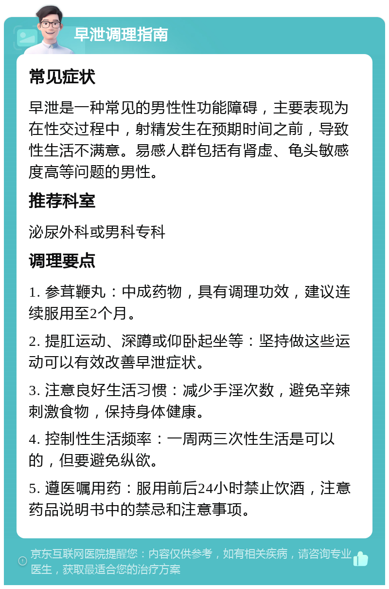 早泄调理指南 常见症状 早泄是一种常见的男性性功能障碍，主要表现为在性交过程中，射精发生在预期时间之前，导致性生活不满意。易感人群包括有肾虚、龟头敏感度高等问题的男性。 推荐科室 泌尿外科或男科专科 调理要点 1. 参茸鞭丸：中成药物，具有调理功效，建议连续服用至2个月。 2. 提肛运动、深蹲或仰卧起坐等：坚持做这些运动可以有效改善早泄症状。 3. 注意良好生活习惯：减少手淫次数，避免辛辣刺激食物，保持身体健康。 4. 控制性生活频率：一周两三次性生活是可以的，但要避免纵欲。 5. 遵医嘱用药：服用前后24小时禁止饮酒，注意药品说明书中的禁忌和注意事项。