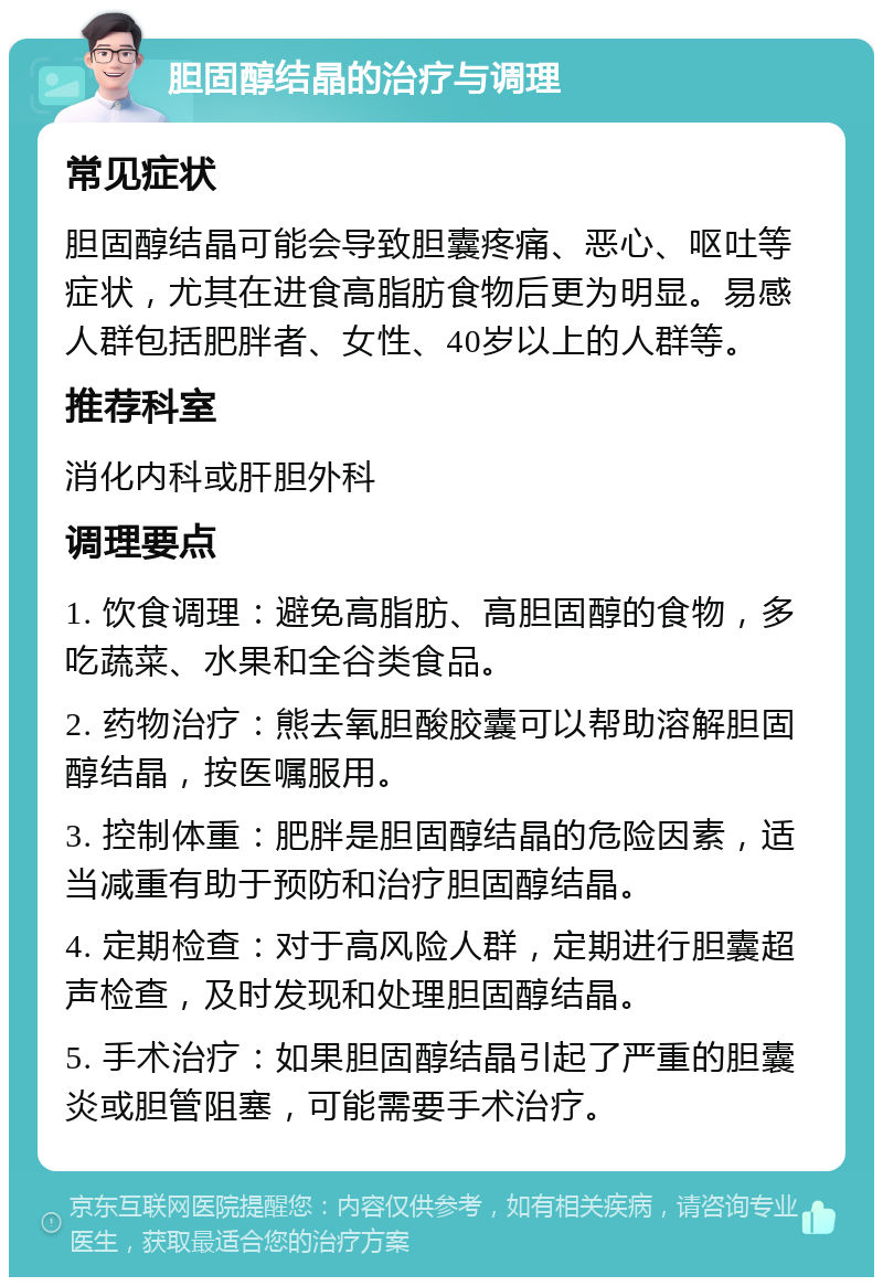 胆固醇结晶的治疗与调理 常见症状 胆固醇结晶可能会导致胆囊疼痛、恶心、呕吐等症状，尤其在进食高脂肪食物后更为明显。易感人群包括肥胖者、女性、40岁以上的人群等。 推荐科室 消化内科或肝胆外科 调理要点 1. 饮食调理：避免高脂肪、高胆固醇的食物，多吃蔬菜、水果和全谷类食品。 2. 药物治疗：熊去氧胆酸胶囊可以帮助溶解胆固醇结晶，按医嘱服用。 3. 控制体重：肥胖是胆固醇结晶的危险因素，适当减重有助于预防和治疗胆固醇结晶。 4. 定期检查：对于高风险人群，定期进行胆囊超声检查，及时发现和处理胆固醇结晶。 5. 手术治疗：如果胆固醇结晶引起了严重的胆囊炎或胆管阻塞，可能需要手术治疗。