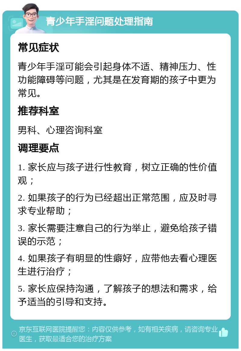 青少年手淫问题处理指南 常见症状 青少年手淫可能会引起身体不适、精神压力、性功能障碍等问题，尤其是在发育期的孩子中更为常见。 推荐科室 男科、心理咨询科室 调理要点 1. 家长应与孩子进行性教育，树立正确的性价值观； 2. 如果孩子的行为已经超出正常范围，应及时寻求专业帮助； 3. 家长需要注意自己的行为举止，避免给孩子错误的示范； 4. 如果孩子有明显的性癖好，应带他去看心理医生进行治疗； 5. 家长应保持沟通，了解孩子的想法和需求，给予适当的引导和支持。