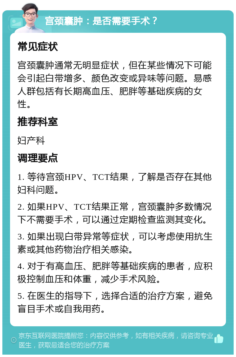 宫颈囊肿：是否需要手术？ 常见症状 宫颈囊肿通常无明显症状，但在某些情况下可能会引起白带增多、颜色改变或异味等问题。易感人群包括有长期高血压、肥胖等基础疾病的女性。 推荐科室 妇产科 调理要点 1. 等待宫颈HPV、TCT结果，了解是否存在其他妇科问题。 2. 如果HPV、TCT结果正常，宫颈囊肿多数情况下不需要手术，可以通过定期检查监测其变化。 3. 如果出现白带异常等症状，可以考虑使用抗生素或其他药物治疗相关感染。 4. 对于有高血压、肥胖等基础疾病的患者，应积极控制血压和体重，减少手术风险。 5. 在医生的指导下，选择合适的治疗方案，避免盲目手术或自我用药。