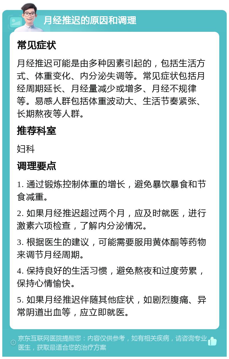 月经推迟的原因和调理 常见症状 月经推迟可能是由多种因素引起的，包括生活方式、体重变化、内分泌失调等。常见症状包括月经周期延长、月经量减少或增多、月经不规律等。易感人群包括体重波动大、生活节奏紧张、长期熬夜等人群。 推荐科室 妇科 调理要点 1. 通过锻炼控制体重的增长，避免暴饮暴食和节食减重。 2. 如果月经推迟超过两个月，应及时就医，进行激素六项检查，了解内分泌情况。 3. 根据医生的建议，可能需要服用黄体酮等药物来调节月经周期。 4. 保持良好的生活习惯，避免熬夜和过度劳累，保持心情愉快。 5. 如果月经推迟伴随其他症状，如剧烈腹痛、异常阴道出血等，应立即就医。