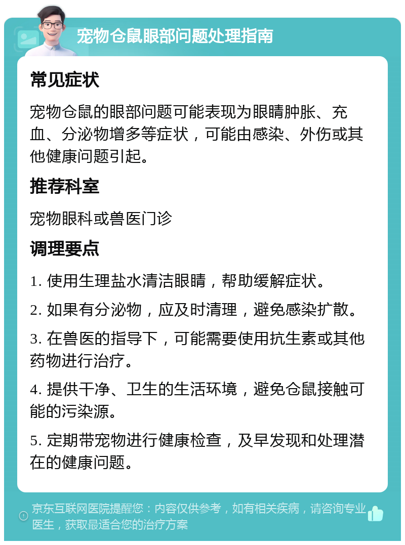 宠物仓鼠眼部问题处理指南 常见症状 宠物仓鼠的眼部问题可能表现为眼睛肿胀、充血、分泌物增多等症状，可能由感染、外伤或其他健康问题引起。 推荐科室 宠物眼科或兽医门诊 调理要点 1. 使用生理盐水清洁眼睛，帮助缓解症状。 2. 如果有分泌物，应及时清理，避免感染扩散。 3. 在兽医的指导下，可能需要使用抗生素或其他药物进行治疗。 4. 提供干净、卫生的生活环境，避免仓鼠接触可能的污染源。 5. 定期带宠物进行健康检查，及早发现和处理潜在的健康问题。