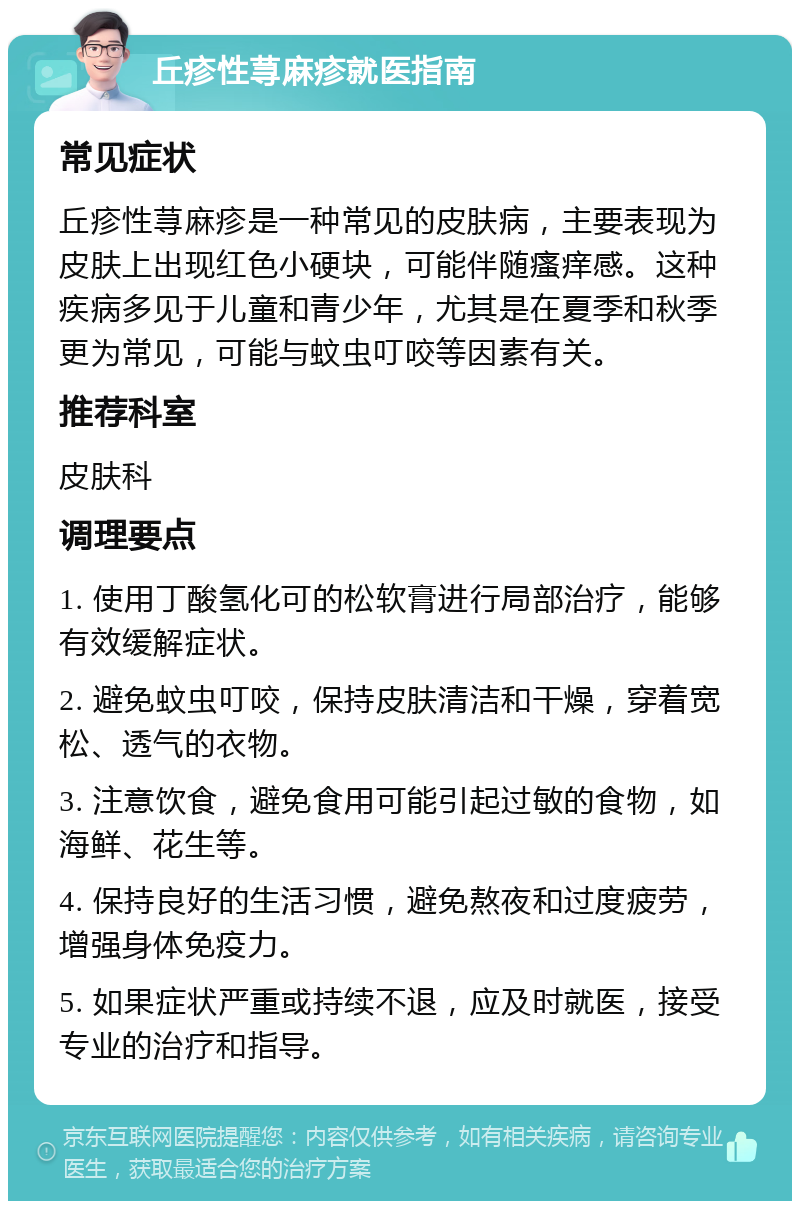 丘疹性荨麻疹就医指南 常见症状 丘疹性荨麻疹是一种常见的皮肤病，主要表现为皮肤上出现红色小硬块，可能伴随瘙痒感。这种疾病多见于儿童和青少年，尤其是在夏季和秋季更为常见，可能与蚊虫叮咬等因素有关。 推荐科室 皮肤科 调理要点 1. 使用丁酸氢化可的松软膏进行局部治疗，能够有效缓解症状。 2. 避免蚊虫叮咬，保持皮肤清洁和干燥，穿着宽松、透气的衣物。 3. 注意饮食，避免食用可能引起过敏的食物，如海鲜、花生等。 4. 保持良好的生活习惯，避免熬夜和过度疲劳，增强身体免疫力。 5. 如果症状严重或持续不退，应及时就医，接受专业的治疗和指导。