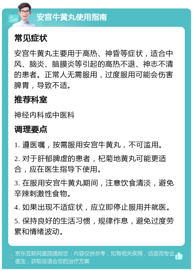 安宫牛黄丸使用指南 常见症状 安宫牛黄丸主要用于高热、神昏等症状，适合中风、脑炎、脑膜炎等引起的高热不退、神志不清的患者。正常人无需服用，过度服用可能会伤害脾胃，导致不适。 推荐科室 神经内科或中医科 调理要点 1. 遵医嘱，按需服用安宫牛黄丸，不可滥用。 2. 对于肝郁脾虚的患者，杞菊地黄丸可能更适合，应在医生指导下使用。 3. 在服用安宫牛黄丸期间，注意饮食清淡，避免辛辣刺激性食物。 4. 如果出现不适症状，应立即停止服用并就医。 5. 保持良好的生活习惯，规律作息，避免过度劳累和情绪波动。