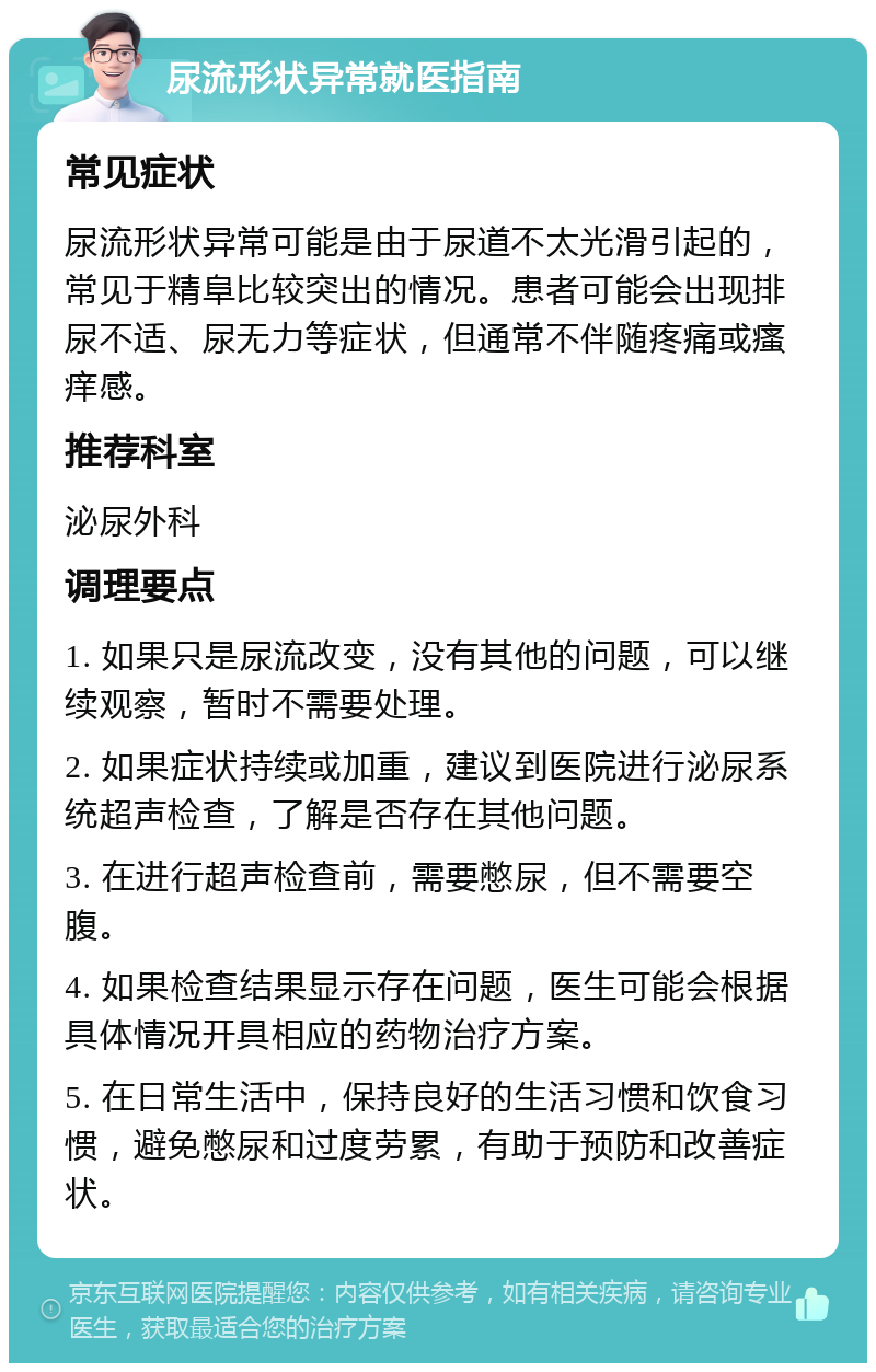 尿流形状异常就医指南 常见症状 尿流形状异常可能是由于尿道不太光滑引起的，常见于精阜比较突出的情况。患者可能会出现排尿不适、尿无力等症状，但通常不伴随疼痛或瘙痒感。 推荐科室 泌尿外科 调理要点 1. 如果只是尿流改变，没有其他的问题，可以继续观察，暂时不需要处理。 2. 如果症状持续或加重，建议到医院进行泌尿系统超声检查，了解是否存在其他问题。 3. 在进行超声检查前，需要憋尿，但不需要空腹。 4. 如果检查结果显示存在问题，医生可能会根据具体情况开具相应的药物治疗方案。 5. 在日常生活中，保持良好的生活习惯和饮食习惯，避免憋尿和过度劳累，有助于预防和改善症状。