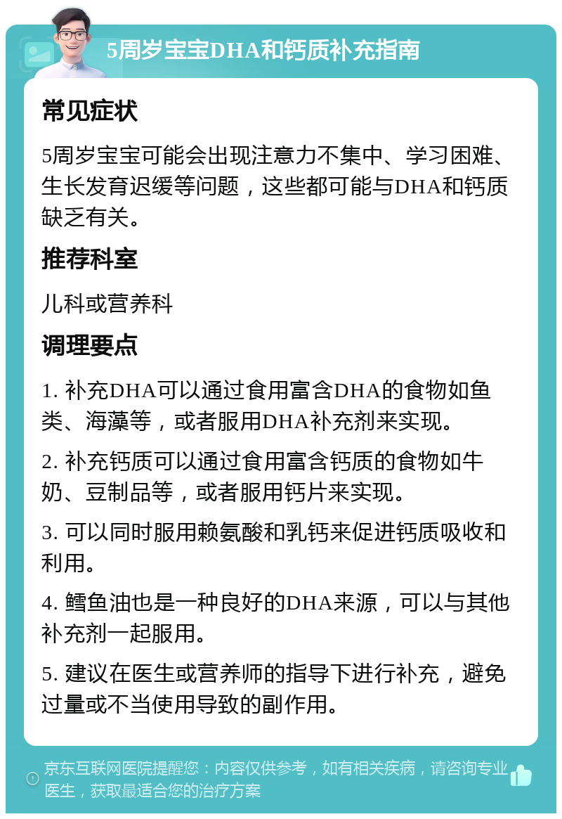 5周岁宝宝DHA和钙质补充指南 常见症状 5周岁宝宝可能会出现注意力不集中、学习困难、生长发育迟缓等问题，这些都可能与DHA和钙质缺乏有关。 推荐科室 儿科或营养科 调理要点 1. 补充DHA可以通过食用富含DHA的食物如鱼类、海藻等，或者服用DHA补充剂来实现。 2. 补充钙质可以通过食用富含钙质的食物如牛奶、豆制品等，或者服用钙片来实现。 3. 可以同时服用赖氨酸和乳钙来促进钙质吸收和利用。 4. 鳕鱼油也是一种良好的DHA来源，可以与其他补充剂一起服用。 5. 建议在医生或营养师的指导下进行补充，避免过量或不当使用导致的副作用。