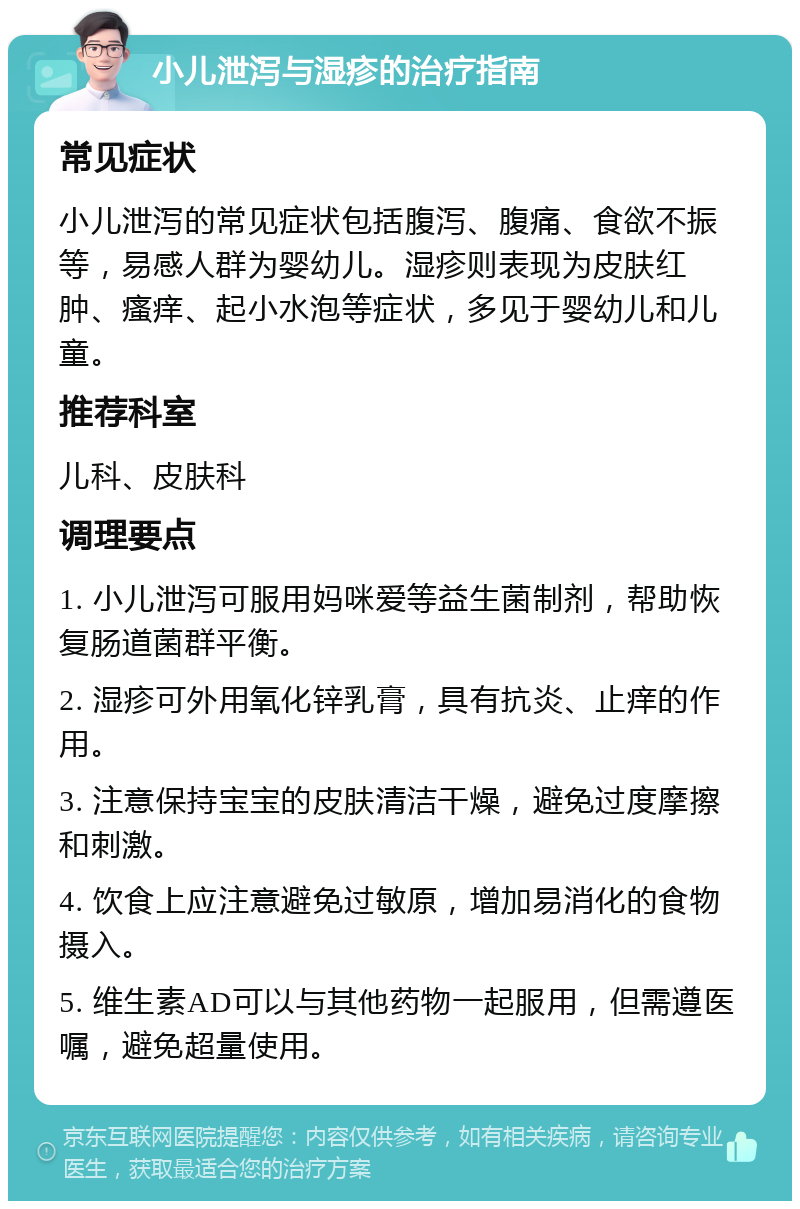 小儿泄泻与湿疹的治疗指南 常见症状 小儿泄泻的常见症状包括腹泻、腹痛、食欲不振等，易感人群为婴幼儿。湿疹则表现为皮肤红肿、瘙痒、起小水泡等症状，多见于婴幼儿和儿童。 推荐科室 儿科、皮肤科 调理要点 1. 小儿泄泻可服用妈咪爱等益生菌制剂，帮助恢复肠道菌群平衡。 2. 湿疹可外用氧化锌乳膏，具有抗炎、止痒的作用。 3. 注意保持宝宝的皮肤清洁干燥，避免过度摩擦和刺激。 4. 饮食上应注意避免过敏原，增加易消化的食物摄入。 5. 维生素AD可以与其他药物一起服用，但需遵医嘱，避免超量使用。