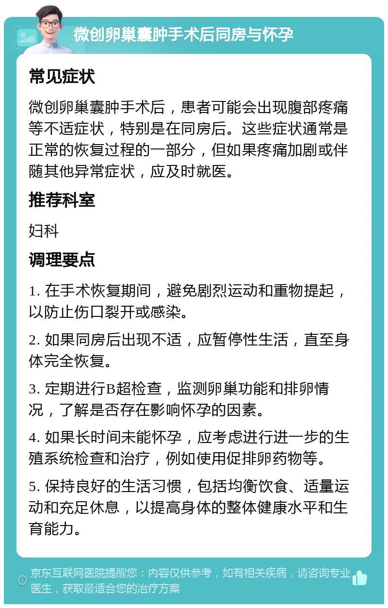 微创卵巢囊肿手术后同房与怀孕 常见症状 微创卵巢囊肿手术后，患者可能会出现腹部疼痛等不适症状，特别是在同房后。这些症状通常是正常的恢复过程的一部分，但如果疼痛加剧或伴随其他异常症状，应及时就医。 推荐科室 妇科 调理要点 1. 在手术恢复期间，避免剧烈运动和重物提起，以防止伤口裂开或感染。 2. 如果同房后出现不适，应暂停性生活，直至身体完全恢复。 3. 定期进行B超检查，监测卵巢功能和排卵情况，了解是否存在影响怀孕的因素。 4. 如果长时间未能怀孕，应考虑进行进一步的生殖系统检查和治疗，例如使用促排卵药物等。 5. 保持良好的生活习惯，包括均衡饮食、适量运动和充足休息，以提高身体的整体健康水平和生育能力。