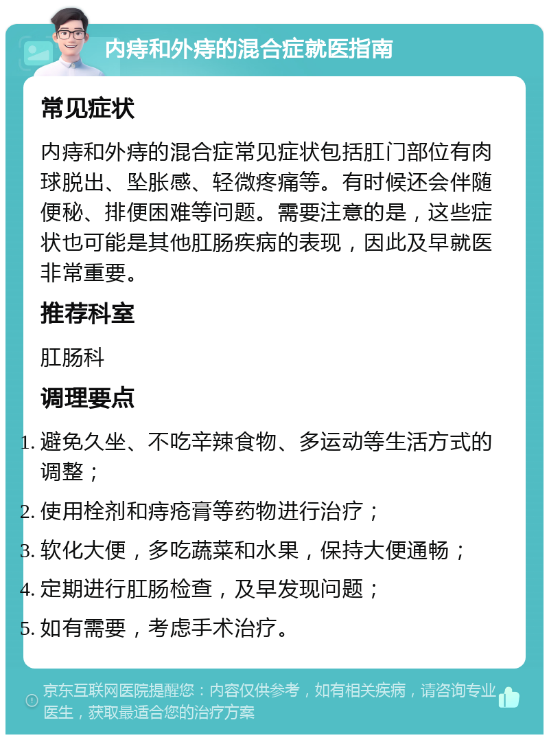 内痔和外痔的混合症就医指南 常见症状 内痔和外痔的混合症常见症状包括肛门部位有肉球脱出、坠胀感、轻微疼痛等。有时候还会伴随便秘、排便困难等问题。需要注意的是，这些症状也可能是其他肛肠疾病的表现，因此及早就医非常重要。 推荐科室 肛肠科 调理要点 避免久坐、不吃辛辣食物、多运动等生活方式的调整； 使用栓剂和痔疮膏等药物进行治疗； 软化大便，多吃蔬菜和水果，保持大便通畅； 定期进行肛肠检查，及早发现问题； 如有需要，考虑手术治疗。