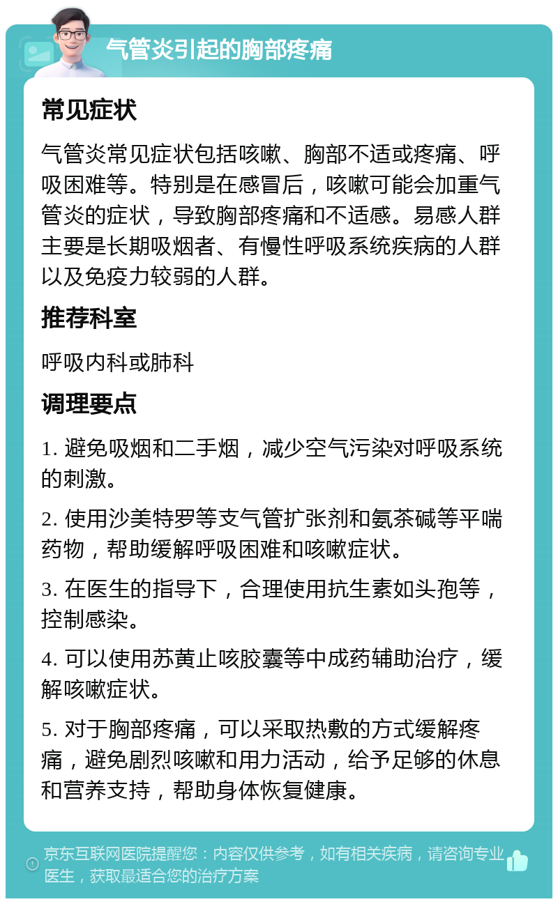 气管炎引起的胸部疼痛 常见症状 气管炎常见症状包括咳嗽、胸部不适或疼痛、呼吸困难等。特别是在感冒后，咳嗽可能会加重气管炎的症状，导致胸部疼痛和不适感。易感人群主要是长期吸烟者、有慢性呼吸系统疾病的人群以及免疫力较弱的人群。 推荐科室 呼吸内科或肺科 调理要点 1. 避免吸烟和二手烟，减少空气污染对呼吸系统的刺激。 2. 使用沙美特罗等支气管扩张剂和氨茶碱等平喘药物，帮助缓解呼吸困难和咳嗽症状。 3. 在医生的指导下，合理使用抗生素如头孢等，控制感染。 4. 可以使用苏黄止咳胶囊等中成药辅助治疗，缓解咳嗽症状。 5. 对于胸部疼痛，可以采取热敷的方式缓解疼痛，避免剧烈咳嗽和用力活动，给予足够的休息和营养支持，帮助身体恢复健康。