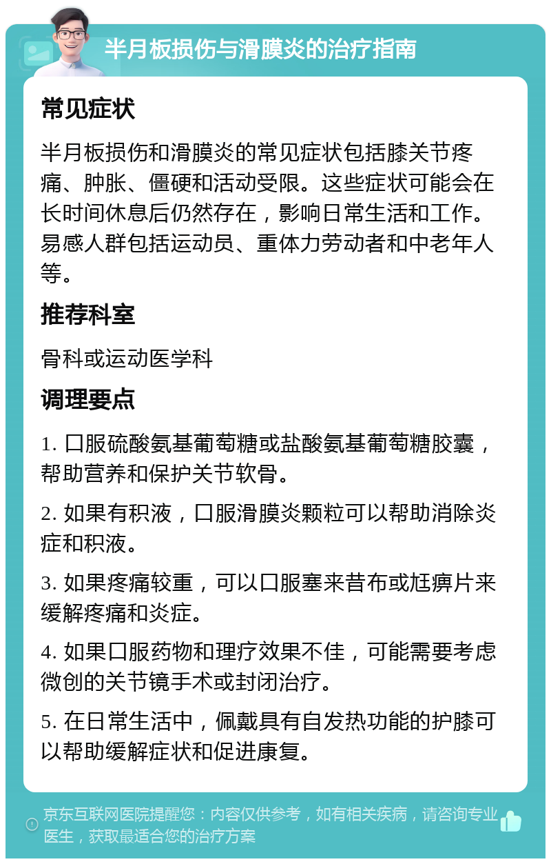 半月板损伤与滑膜炎的治疗指南 常见症状 半月板损伤和滑膜炎的常见症状包括膝关节疼痛、肿胀、僵硬和活动受限。这些症状可能会在长时间休息后仍然存在，影响日常生活和工作。易感人群包括运动员、重体力劳动者和中老年人等。 推荐科室 骨科或运动医学科 调理要点 1. 口服硫酸氨基葡萄糖或盐酸氨基葡萄糖胶囊，帮助营养和保护关节软骨。 2. 如果有积液，口服滑膜炎颗粒可以帮助消除炎症和积液。 3. 如果疼痛较重，可以口服塞来昔布或尪痹片来缓解疼痛和炎症。 4. 如果口服药物和理疗效果不佳，可能需要考虑微创的关节镜手术或封闭治疗。 5. 在日常生活中，佩戴具有自发热功能的护膝可以帮助缓解症状和促进康复。