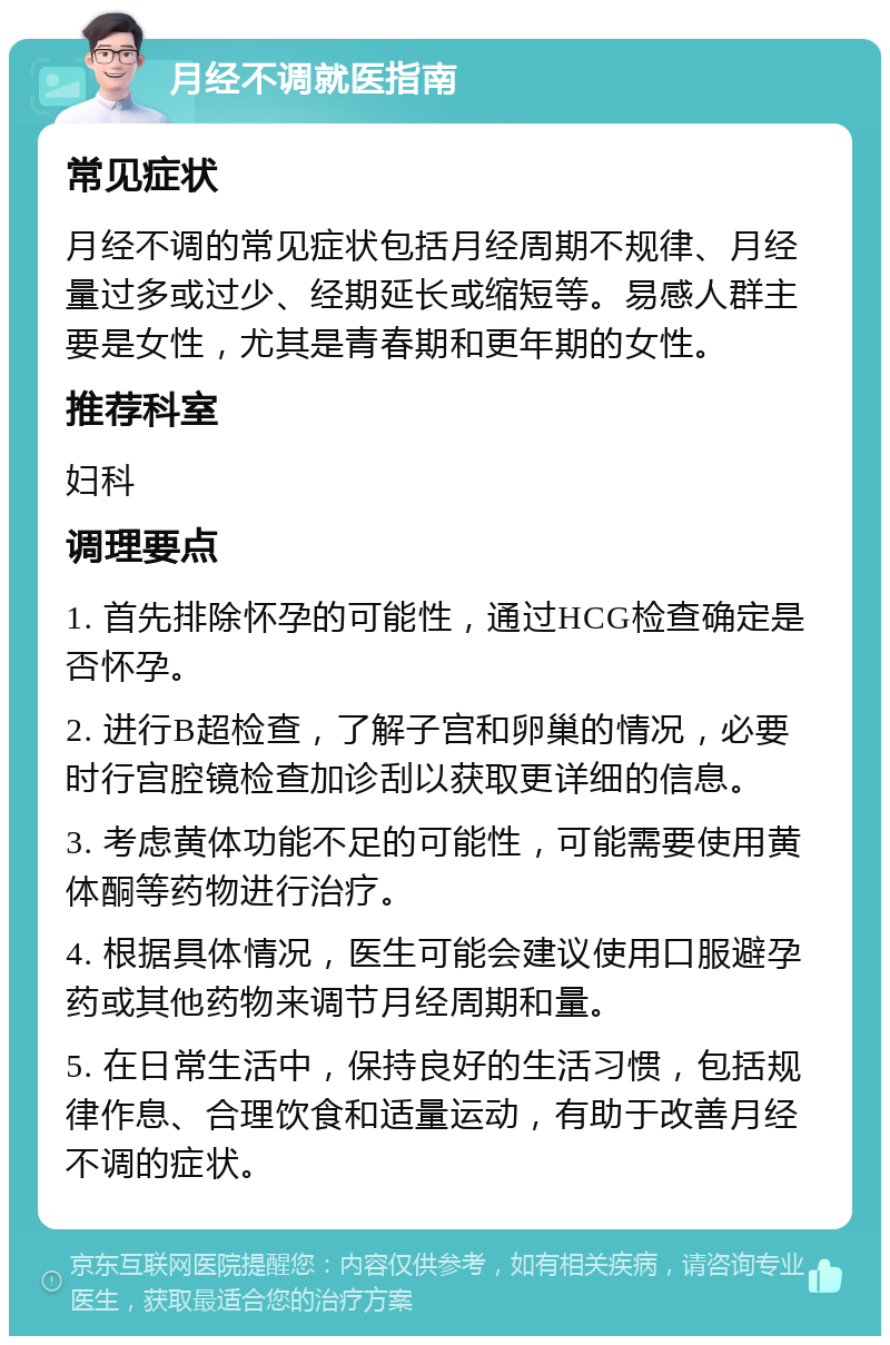 月经不调就医指南 常见症状 月经不调的常见症状包括月经周期不规律、月经量过多或过少、经期延长或缩短等。易感人群主要是女性，尤其是青春期和更年期的女性。 推荐科室 妇科 调理要点 1. 首先排除怀孕的可能性，通过HCG检查确定是否怀孕。 2. 进行B超检查，了解子宫和卵巢的情况，必要时行宫腔镜检查加诊刮以获取更详细的信息。 3. 考虑黄体功能不足的可能性，可能需要使用黄体酮等药物进行治疗。 4. 根据具体情况，医生可能会建议使用口服避孕药或其他药物来调节月经周期和量。 5. 在日常生活中，保持良好的生活习惯，包括规律作息、合理饮食和适量运动，有助于改善月经不调的症状。