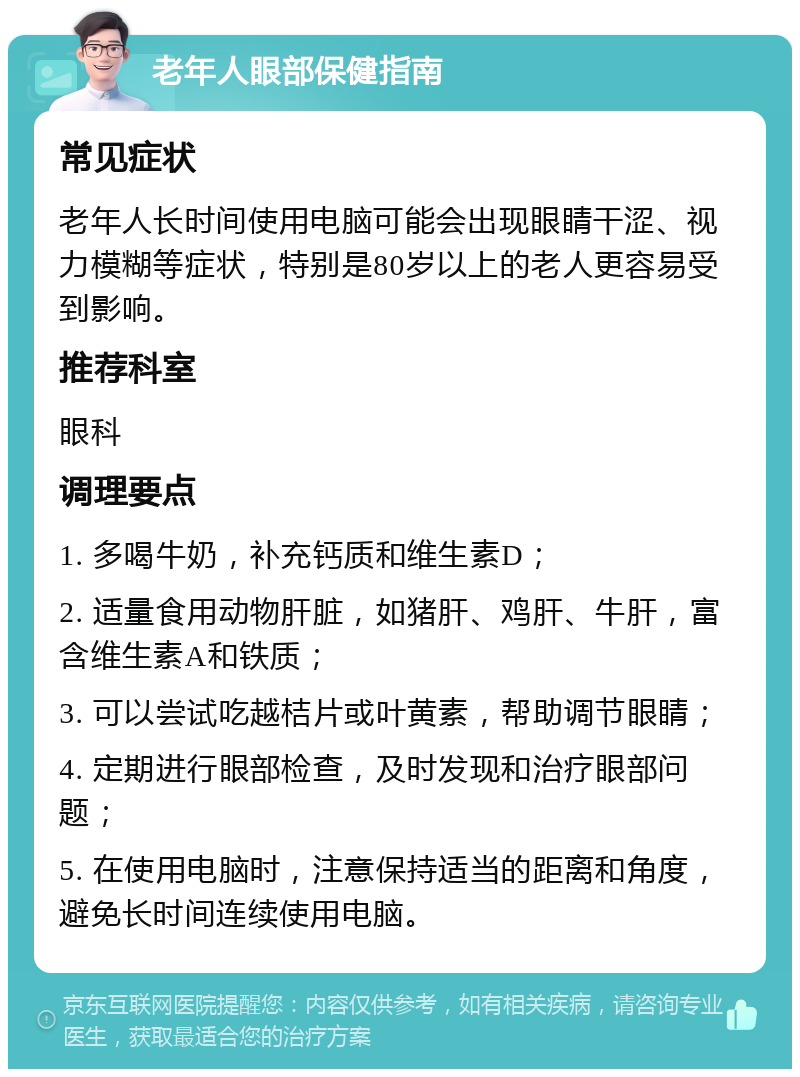 老年人眼部保健指南 常见症状 老年人长时间使用电脑可能会出现眼睛干涩、视力模糊等症状，特别是80岁以上的老人更容易受到影响。 推荐科室 眼科 调理要点 1. 多喝牛奶，补充钙质和维生素D； 2. 适量食用动物肝脏，如猪肝、鸡肝、牛肝，富含维生素A和铁质； 3. 可以尝试吃越桔片或叶黄素，帮助调节眼睛； 4. 定期进行眼部检查，及时发现和治疗眼部问题； 5. 在使用电脑时，注意保持适当的距离和角度，避免长时间连续使用电脑。