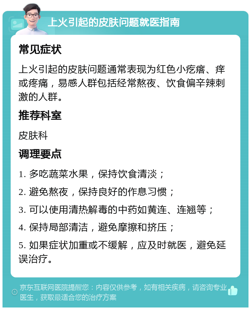 上火引起的皮肤问题就医指南 常见症状 上火引起的皮肤问题通常表现为红色小疙瘩、痒或疼痛，易感人群包括经常熬夜、饮食偏辛辣刺激的人群。 推荐科室 皮肤科 调理要点 1. 多吃蔬菜水果，保持饮食清淡； 2. 避免熬夜，保持良好的作息习惯； 3. 可以使用清热解毒的中药如黄连、连翘等； 4. 保持局部清洁，避免摩擦和挤压； 5. 如果症状加重或不缓解，应及时就医，避免延误治疗。