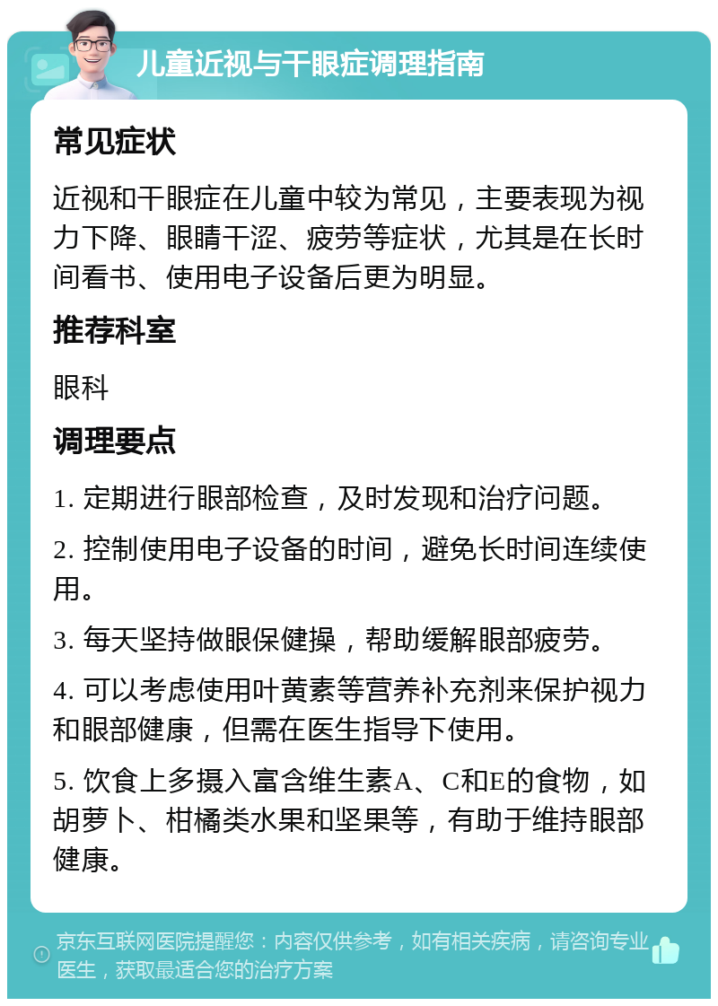 儿童近视与干眼症调理指南 常见症状 近视和干眼症在儿童中较为常见，主要表现为视力下降、眼睛干涩、疲劳等症状，尤其是在长时间看书、使用电子设备后更为明显。 推荐科室 眼科 调理要点 1. 定期进行眼部检查，及时发现和治疗问题。 2. 控制使用电子设备的时间，避免长时间连续使用。 3. 每天坚持做眼保健操，帮助缓解眼部疲劳。 4. 可以考虑使用叶黄素等营养补充剂来保护视力和眼部健康，但需在医生指导下使用。 5. 饮食上多摄入富含维生素A、C和E的食物，如胡萝卜、柑橘类水果和坚果等，有助于维持眼部健康。