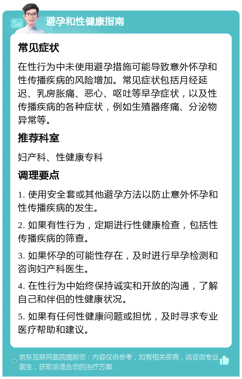 避孕和性健康指南 常见症状 在性行为中未使用避孕措施可能导致意外怀孕和性传播疾病的风险增加。常见症状包括月经延迟、乳房胀痛、恶心、呕吐等早孕症状，以及性传播疾病的各种症状，例如生殖器疼痛、分泌物异常等。 推荐科室 妇产科、性健康专科 调理要点 1. 使用安全套或其他避孕方法以防止意外怀孕和性传播疾病的发生。 2. 如果有性行为，定期进行性健康检查，包括性传播疾病的筛查。 3. 如果怀孕的可能性存在，及时进行早孕检测和咨询妇产科医生。 4. 在性行为中始终保持诚实和开放的沟通，了解自己和伴侣的性健康状况。 5. 如果有任何性健康问题或担忧，及时寻求专业医疗帮助和建议。