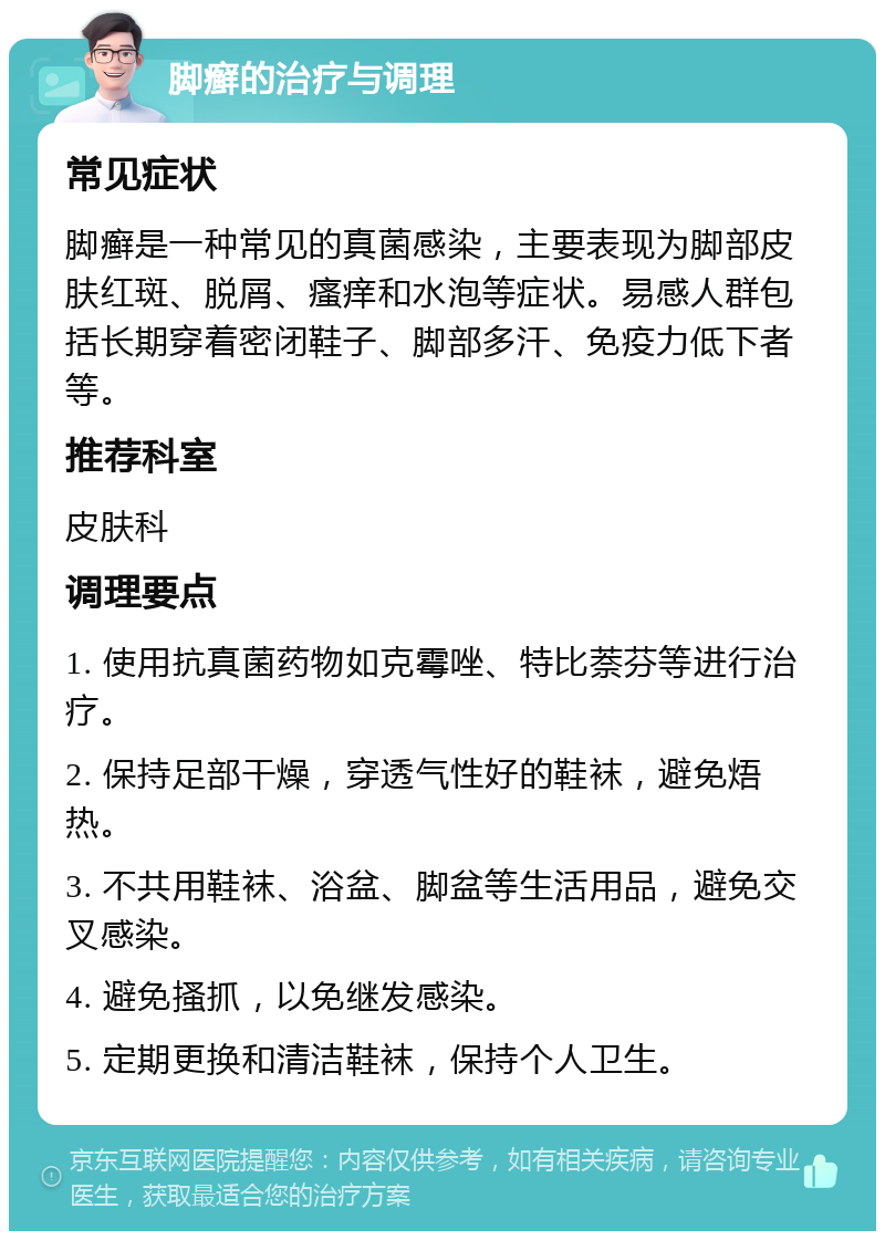 脚癣的治疗与调理 常见症状 脚癣是一种常见的真菌感染，主要表现为脚部皮肤红斑、脱屑、瘙痒和水泡等症状。易感人群包括长期穿着密闭鞋子、脚部多汗、免疫力低下者等。 推荐科室 皮肤科 调理要点 1. 使用抗真菌药物如克霉唑、特比萘芬等进行治疗。 2. 保持足部干燥，穿透气性好的鞋袜，避免焐热。 3. 不共用鞋袜、浴盆、脚盆等生活用品，避免交叉感染。 4. 避免搔抓，以免继发感染。 5. 定期更换和清洁鞋袜，保持个人卫生。