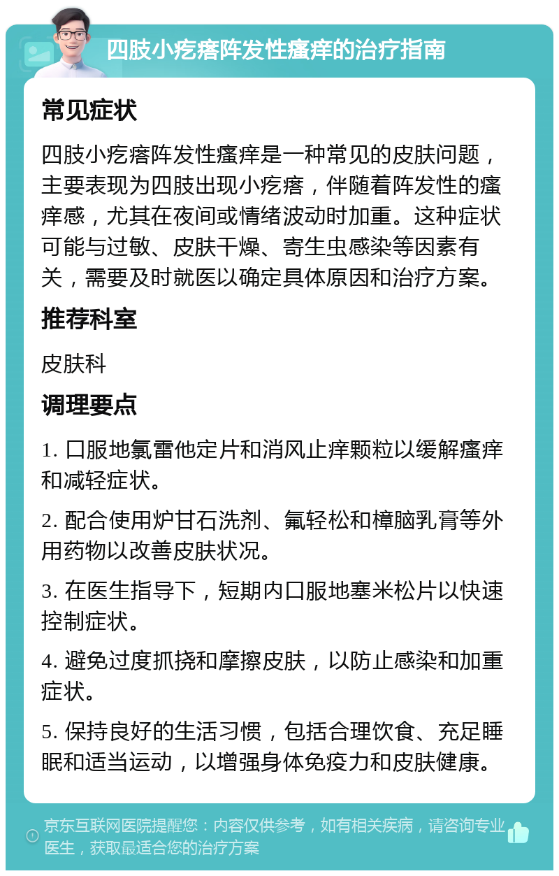 四肢小疙瘩阵发性瘙痒的治疗指南 常见症状 四肢小疙瘩阵发性瘙痒是一种常见的皮肤问题，主要表现为四肢出现小疙瘩，伴随着阵发性的瘙痒感，尤其在夜间或情绪波动时加重。这种症状可能与过敏、皮肤干燥、寄生虫感染等因素有关，需要及时就医以确定具体原因和治疗方案。 推荐科室 皮肤科 调理要点 1. 口服地氯雷他定片和消风止痒颗粒以缓解瘙痒和减轻症状。 2. 配合使用炉甘石洗剂、氟轻松和樟脑乳膏等外用药物以改善皮肤状况。 3. 在医生指导下，短期内口服地塞米松片以快速控制症状。 4. 避免过度抓挠和摩擦皮肤，以防止感染和加重症状。 5. 保持良好的生活习惯，包括合理饮食、充足睡眠和适当运动，以增强身体免疫力和皮肤健康。