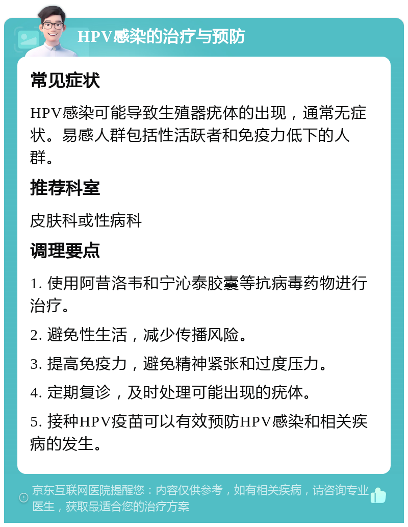 HPV感染的治疗与预防 常见症状 HPV感染可能导致生殖器疣体的出现，通常无症状。易感人群包括性活跃者和免疫力低下的人群。 推荐科室 皮肤科或性病科 调理要点 1. 使用阿昔洛韦和宁沁泰胶囊等抗病毒药物进行治疗。 2. 避免性生活，减少传播风险。 3. 提高免疫力，避免精神紧张和过度压力。 4. 定期复诊，及时处理可能出现的疣体。 5. 接种HPV疫苗可以有效预防HPV感染和相关疾病的发生。