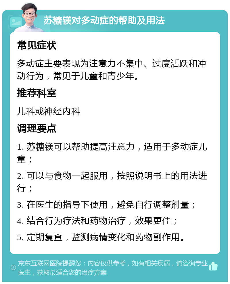 苏糖镁对多动症的帮助及用法 常见症状 多动症主要表现为注意力不集中、过度活跃和冲动行为，常见于儿童和青少年。 推荐科室 儿科或神经内科 调理要点 1. 苏糖镁可以帮助提高注意力，适用于多动症儿童； 2. 可以与食物一起服用，按照说明书上的用法进行； 3. 在医生的指导下使用，避免自行调整剂量； 4. 结合行为疗法和药物治疗，效果更佳； 5. 定期复查，监测病情变化和药物副作用。