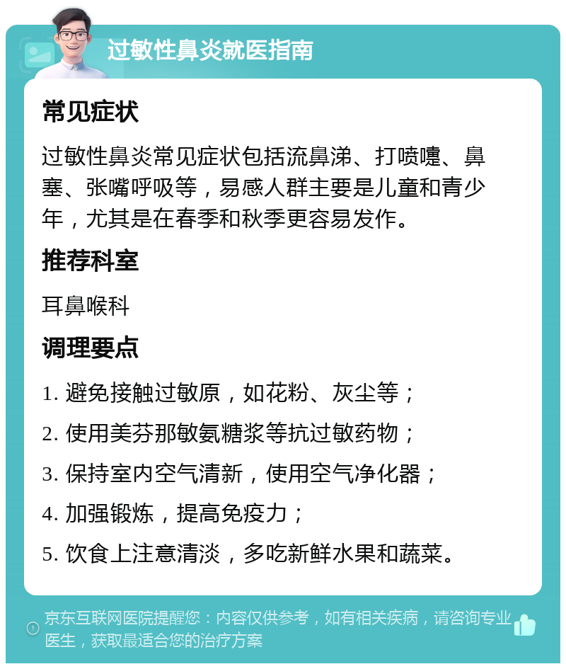 过敏性鼻炎就医指南 常见症状 过敏性鼻炎常见症状包括流鼻涕、打喷嚏、鼻塞、张嘴呼吸等，易感人群主要是儿童和青少年，尤其是在春季和秋季更容易发作。 推荐科室 耳鼻喉科 调理要点 1. 避免接触过敏原，如花粉、灰尘等； 2. 使用美芬那敏氨糖浆等抗过敏药物； 3. 保持室内空气清新，使用空气净化器； 4. 加强锻炼，提高免疫力； 5. 饮食上注意清淡，多吃新鲜水果和蔬菜。