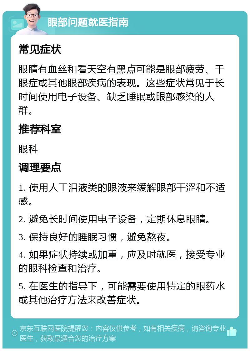 眼部问题就医指南 常见症状 眼睛有血丝和看天空有黑点可能是眼部疲劳、干眼症或其他眼部疾病的表现。这些症状常见于长时间使用电子设备、缺乏睡眠或眼部感染的人群。 推荐科室 眼科 调理要点 1. 使用人工泪液类的眼液来缓解眼部干涩和不适感。 2. 避免长时间使用电子设备，定期休息眼睛。 3. 保持良好的睡眠习惯，避免熬夜。 4. 如果症状持续或加重，应及时就医，接受专业的眼科检查和治疗。 5. 在医生的指导下，可能需要使用特定的眼药水或其他治疗方法来改善症状。