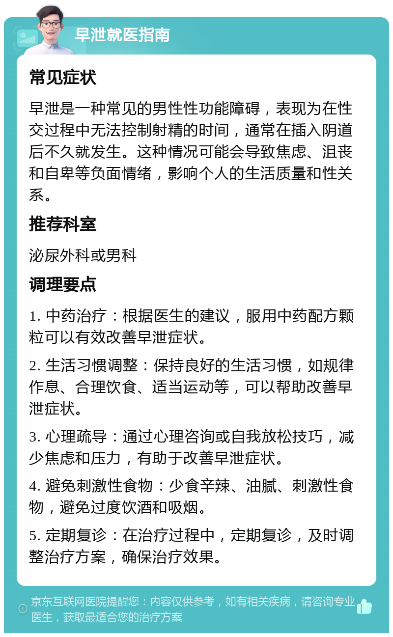 早泄就医指南 常见症状 早泄是一种常见的男性性功能障碍，表现为在性交过程中无法控制射精的时间，通常在插入阴道后不久就发生。这种情况可能会导致焦虑、沮丧和自卑等负面情绪，影响个人的生活质量和性关系。 推荐科室 泌尿外科或男科 调理要点 1. 中药治疗：根据医生的建议，服用中药配方颗粒可以有效改善早泄症状。 2. 生活习惯调整：保持良好的生活习惯，如规律作息、合理饮食、适当运动等，可以帮助改善早泄症状。 3. 心理疏导：通过心理咨询或自我放松技巧，减少焦虑和压力，有助于改善早泄症状。 4. 避免刺激性食物：少食辛辣、油腻、刺激性食物，避免过度饮酒和吸烟。 5. 定期复诊：在治疗过程中，定期复诊，及时调整治疗方案，确保治疗效果。