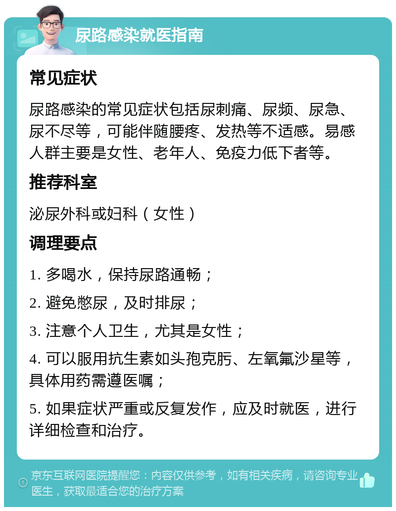 尿路感染就医指南 常见症状 尿路感染的常见症状包括尿刺痛、尿频、尿急、尿不尽等，可能伴随腰疼、发热等不适感。易感人群主要是女性、老年人、免疫力低下者等。 推荐科室 泌尿外科或妇科（女性） 调理要点 1. 多喝水，保持尿路通畅； 2. 避免憋尿，及时排尿； 3. 注意个人卫生，尤其是女性； 4. 可以服用抗生素如头孢克肟、左氧氟沙星等，具体用药需遵医嘱； 5. 如果症状严重或反复发作，应及时就医，进行详细检查和治疗。