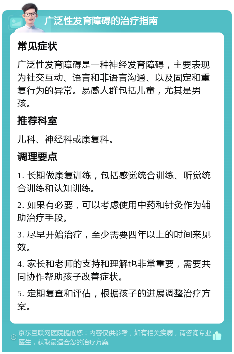 广泛性发育障碍的治疗指南 常见症状 广泛性发育障碍是一种神经发育障碍，主要表现为社交互动、语言和非语言沟通、以及固定和重复行为的异常。易感人群包括儿童，尤其是男孩。 推荐科室 儿科、神经科或康复科。 调理要点 1. 长期做康复训练，包括感觉统合训练、听觉统合训练和认知训练。 2. 如果有必要，可以考虑使用中药和针灸作为辅助治疗手段。 3. 尽早开始治疗，至少需要四年以上的时间来见效。 4. 家长和老师的支持和理解也非常重要，需要共同协作帮助孩子改善症状。 5. 定期复查和评估，根据孩子的进展调整治疗方案。