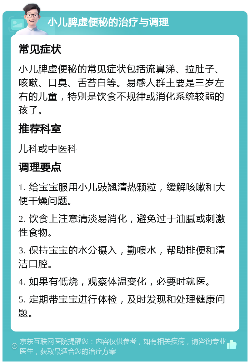 小儿脾虚便秘的治疗与调理 常见症状 小儿脾虚便秘的常见症状包括流鼻涕、拉肚子、咳嗽、口臭、舌苔白等。易感人群主要是三岁左右的儿童，特别是饮食不规律或消化系统较弱的孩子。 推荐科室 儿科或中医科 调理要点 1. 给宝宝服用小儿豉翘清热颗粒，缓解咳嗽和大便干燥问题。 2. 饮食上注意清淡易消化，避免过于油腻或刺激性食物。 3. 保持宝宝的水分摄入，勤喂水，帮助排便和清洁口腔。 4. 如果有低烧，观察体温变化，必要时就医。 5. 定期带宝宝进行体检，及时发现和处理健康问题。